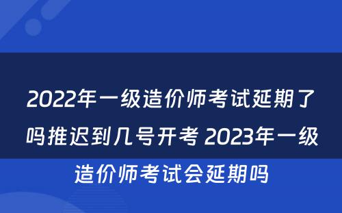 2022年一级造价师考试延期了吗推迟到几号开考 2023年一级造价师考试会延期吗