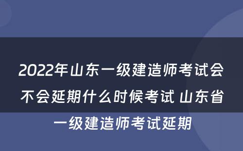 2022年山东一级建造师考试会不会延期什么时候考试 山东省一级建造师考试延期