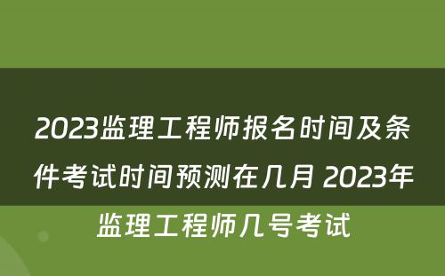 2023监理工程师报名时间及条件考试时间预测在几月 2023年监理工程师几号考试