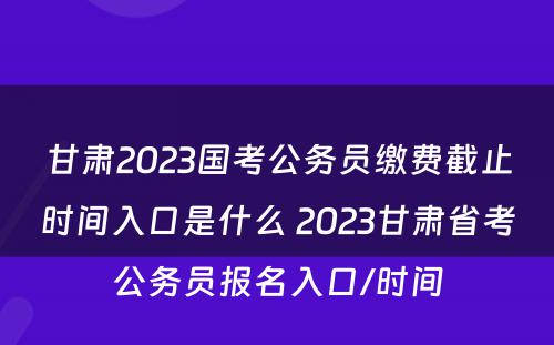 甘肃2023国考公务员缴费截止时间入口是什么 2023甘肃省考公务员报名入口/时间