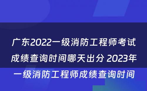 广东2022一级消防工程师考试成绩查询时间哪天出分 2023年一级消防工程师成绩查询时间