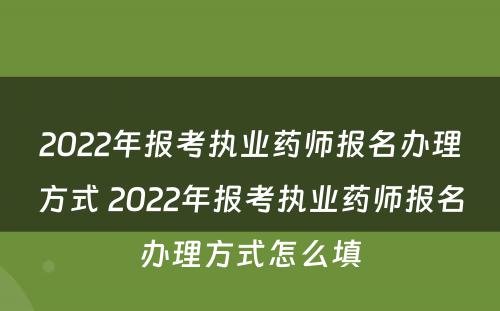 2022年报考执业药师报名办理方式 2022年报考执业药师报名办理方式怎么填