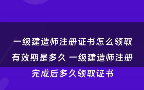 一级建造师注册证书怎么领取有效期是多久 一级建造师注册完成后多久领取证书