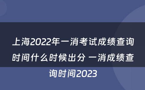 上海2022年一消考试成绩查询时间什么时候出分 一消成绩查询时间2023