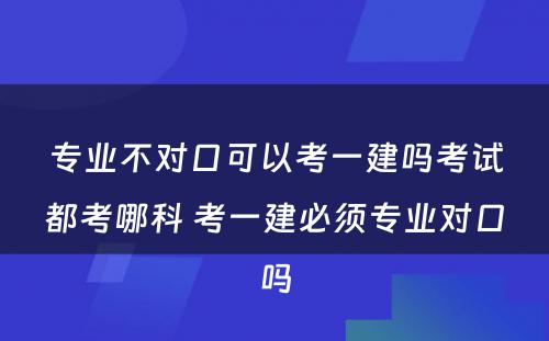 专业不对口可以考一建吗考试都考哪科 考一建必须专业对口吗