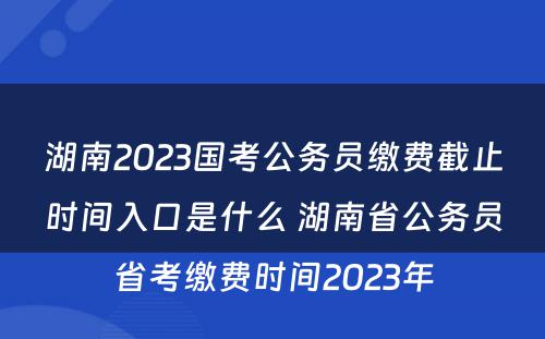 湖南2023国考公务员缴费截止时间入口是什么 湖南省公务员省考缴费时间2023年