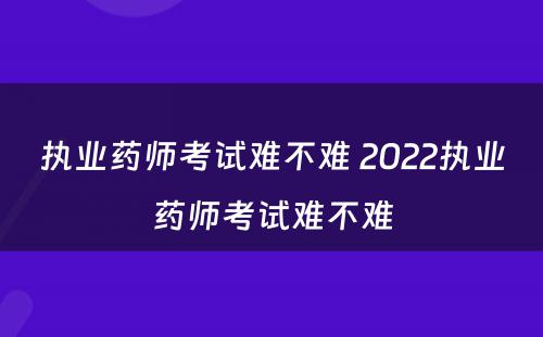 执业药师考试难不难 2022执业药师考试难不难