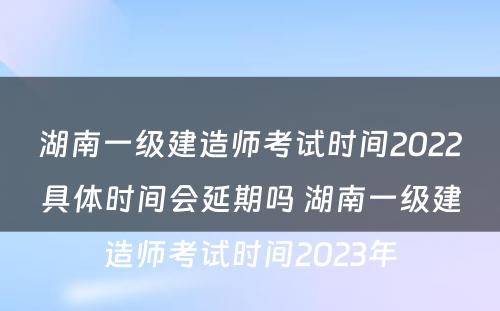 湖南一级建造师考试时间2022具体时间会延期吗 湖南一级建造师考试时间2023年