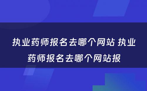 执业药师报名去哪个网站 执业药师报名去哪个网站报