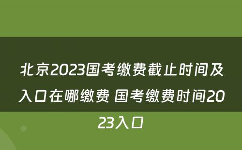 北京2023国考缴费截止时间及入口在哪缴费 国考缴费时间2023入口