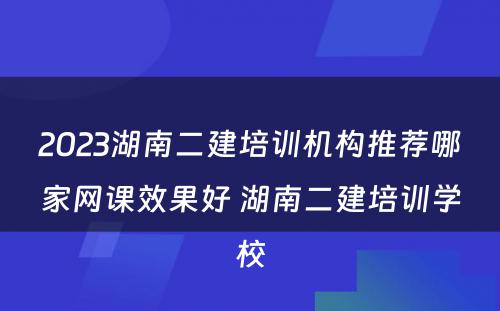 2023湖南二建培训机构推荐哪家网课效果好 湖南二建培训学校