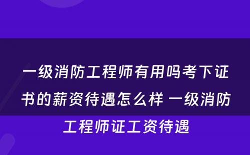 一级消防工程师有用吗考下证书的薪资待遇怎么样 一级消防工程师证工资待遇