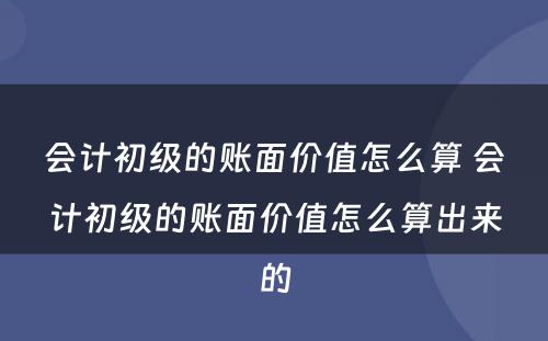 会计初级的账面价值怎么算 会计初级的账面价值怎么算出来的