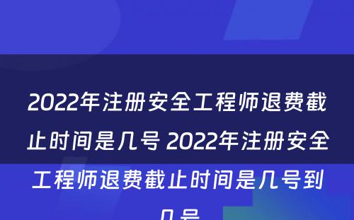 2022年注册安全工程师退费截止时间是几号 2022年注册安全工程师退费截止时间是几号到几号