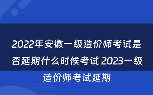 2022年安徽一级造价师考试是否延期什么时候考试 2023一级造价师考试延期