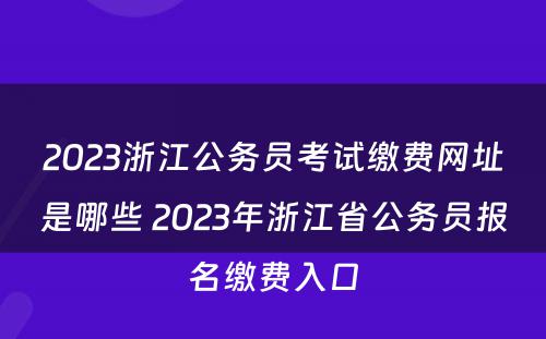 2023浙江公务员考试缴费网址是哪些 2023年浙江省公务员报名缴费入口