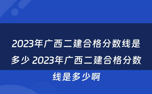 2023年广西二建合格分数线是多少 2023年广西二建合格分数线是多少啊