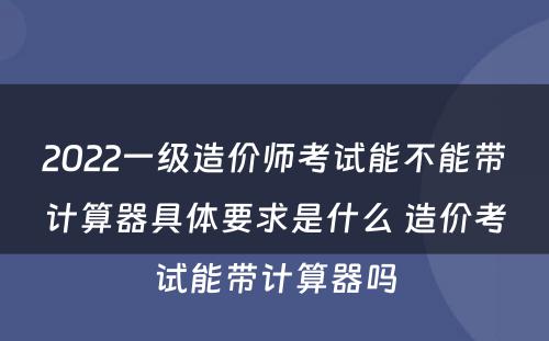 2022一级造价师考试能不能带计算器具体要求是什么 造价考试能带计算器吗