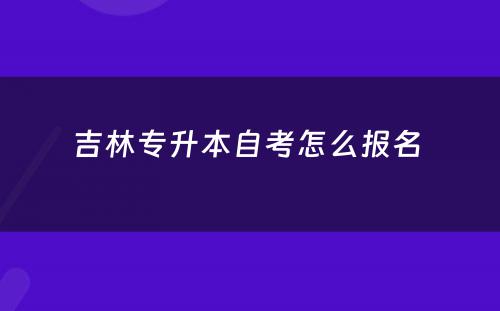 吉林专升本自考怎么报名 