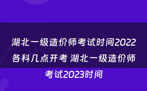 湖北一级造价师考试时间2022各科几点开考 湖北一级造价师考试2023时间