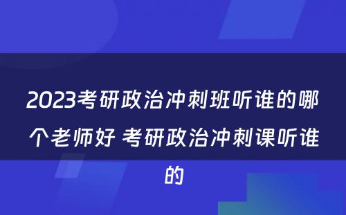 2023考研政治冲刺班听谁的哪个老师好 考研政治冲刺课听谁的