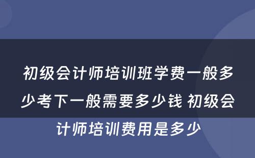 初级会计师培训班学费一般多少考下一般需要多少钱 初级会计师培训费用是多少