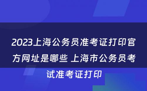 2023上海公务员准考证打印官方网址是哪些 上海市公务员考试准考证打印