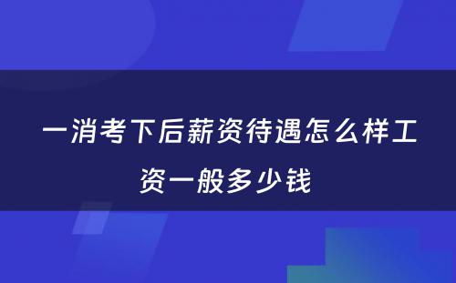 一消考下后薪资待遇怎么样工资一般多少钱 