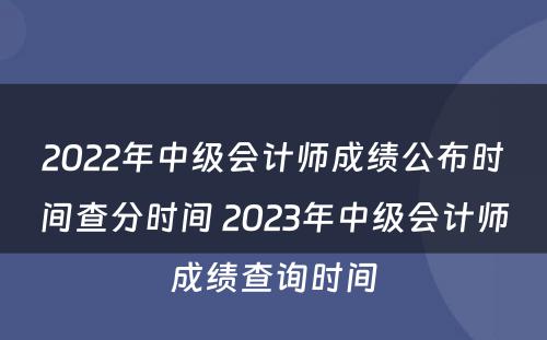 2022年中级会计师成绩公布时间查分时间 2023年中级会计师成绩查询时间