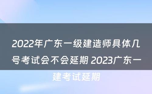 2022年广东一级建造师具体几号考试会不会延期 2023广东一建考试延期