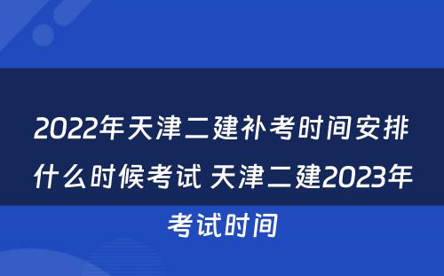 2022年天津二建补考时间安排什么时候考试 天津二建2023年考试时间