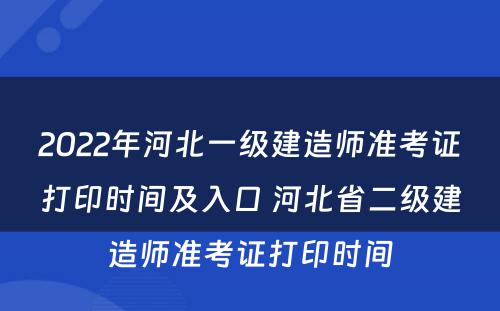 2022年河北一级建造师准考证打印时间及入口 河北省二级建造师准考证打印时间