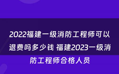 2022福建一级消防工程师可以退费吗多少钱 福建2023一级消防工程师合格人员