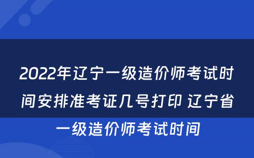 2022年辽宁一级造价师考试时间安排准考证几号打印 辽宁省一级造价师考试时间