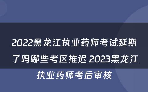 2022黑龙江执业药师考试延期了吗哪些考区推迟 2023黑龙江执业药师考后审核
