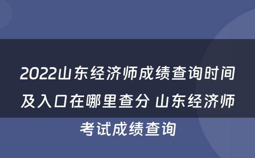 2022山东经济师成绩查询时间及入口在哪里查分 山东经济师考试成绩查询