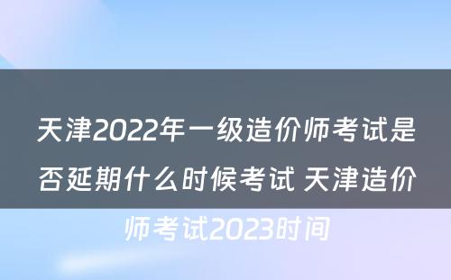 天津2022年一级造价师考试是否延期什么时候考试 天津造价师考试2023时间