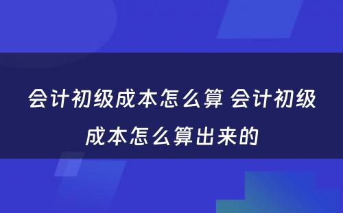 会计初级成本怎么算 会计初级成本怎么算出来的