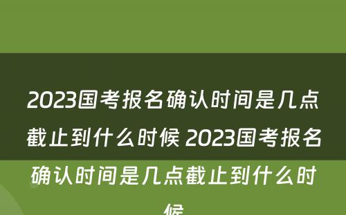 2023国考报名确认时间是几点截止到什么时候 2023国考报名确认时间是几点截止到什么时候