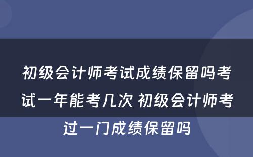 初级会计师考试成绩保留吗考试一年能考几次 初级会计师考过一门成绩保留吗