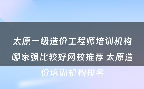 太原一级造价工程师培训机构哪家强比较好网校推荐 太原造价培训机构排名