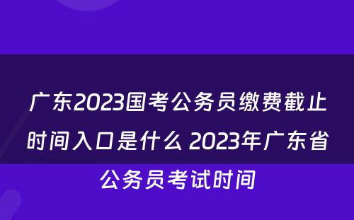 广东2023国考公务员缴费截止时间入口是什么 2023年广东省公务员考试时间