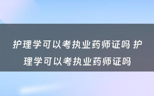 护理学可以考执业药师证吗 护理学可以考执业药师证吗