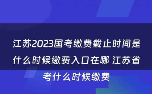 江苏2023国考缴费截止时间是什么时候缴费入口在哪 江苏省考什么时候缴费