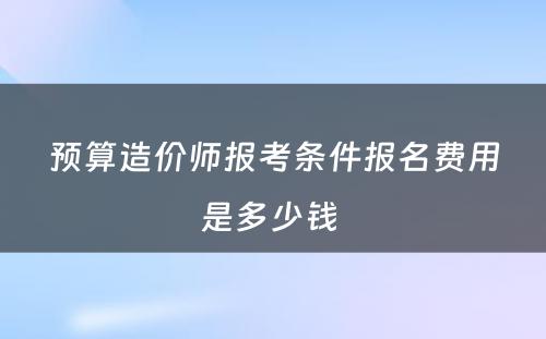 预算造价师报考条件报名费用是多少钱 