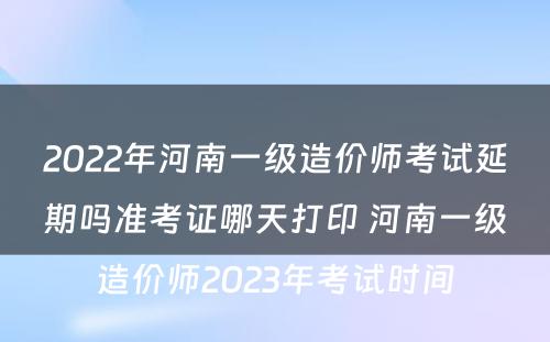 2022年河南一级造价师考试延期吗准考证哪天打印 河南一级造价师2023年考试时间