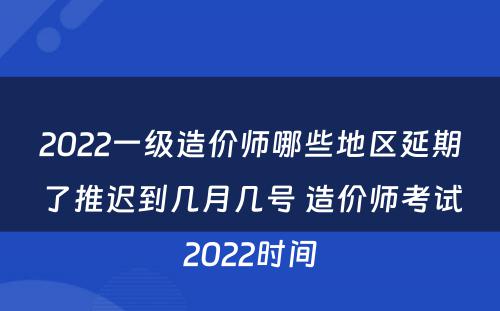 2022一级造价师哪些地区延期了推迟到几月几号 造价师考试2022时间