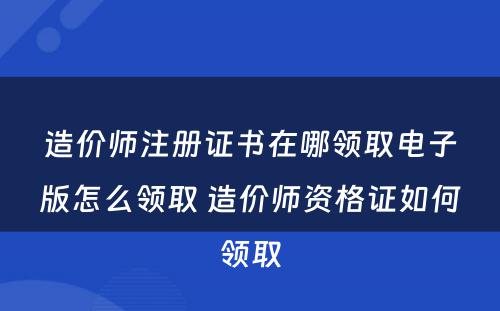 造价师注册证书在哪领取电子版怎么领取 造价师资格证如何领取