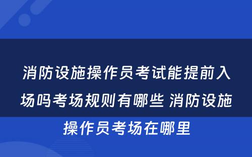 消防设施操作员考试能提前入场吗考场规则有哪些 消防设施操作员考场在哪里