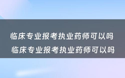 临床专业报考执业药师可以吗 临床专业报考执业药师可以吗